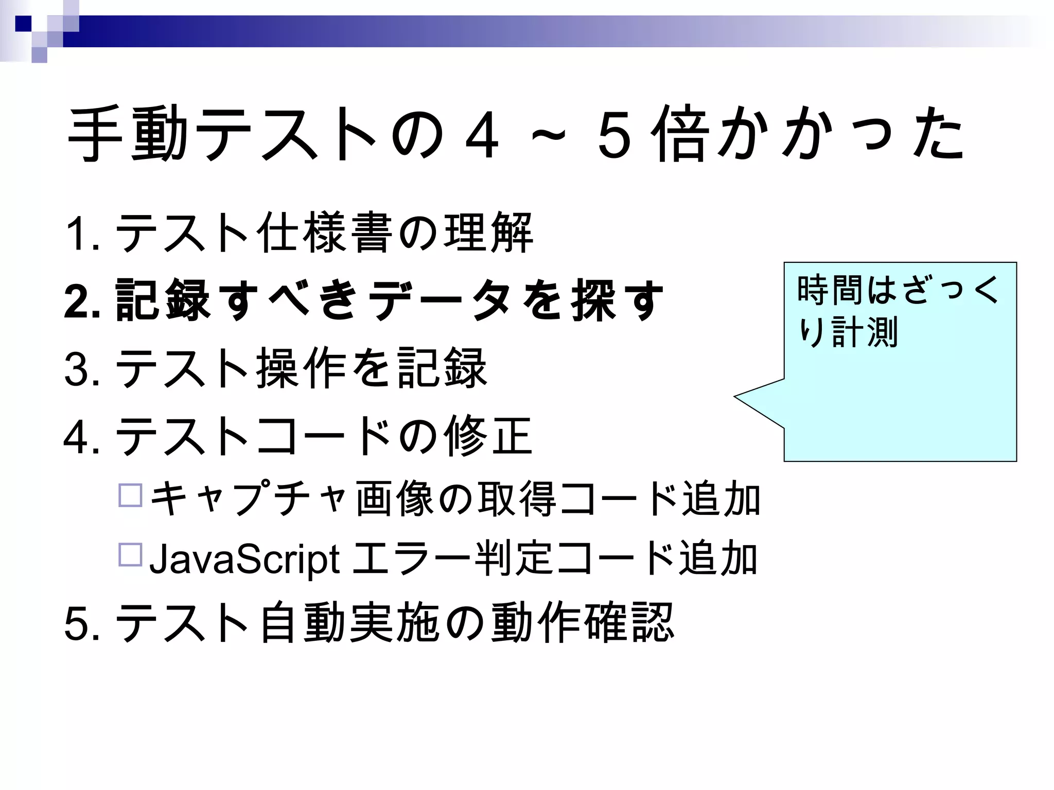 手動テストの 4 ～ 5 倍かかった
1. テスト仕様書の理解
2. 記録すべきデータを探す
3. テスト操作を記録
4. テストコードの修正
キャプチャ画像の取得コード追加
JavaScript エラー判定コード追加
5. テスト自動実施の動作確認
時間はざっく
り計測
 