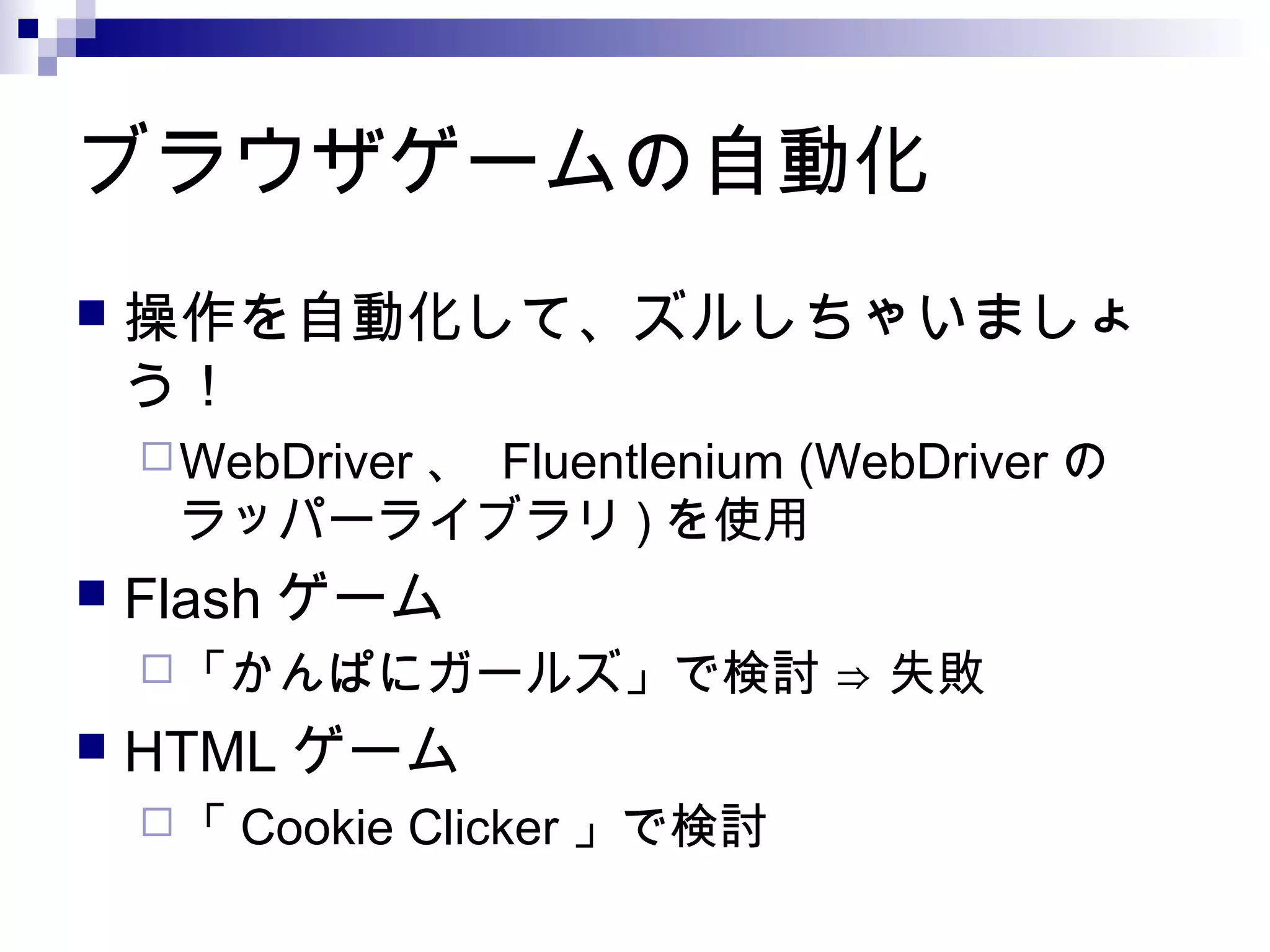 ブラウザゲームの自動化
 操作を自動化して、ズルしちゃいましょ
う！
WebDriver 、 Fluentlenium (WebDriver の
ラッパーライブラリ ) を使用
 Flash ゲーム
「かんぱにガールズ」で検討 ⇒ 失敗
 HTML ゲーム
「 Cookie Clicker 」で検討
 