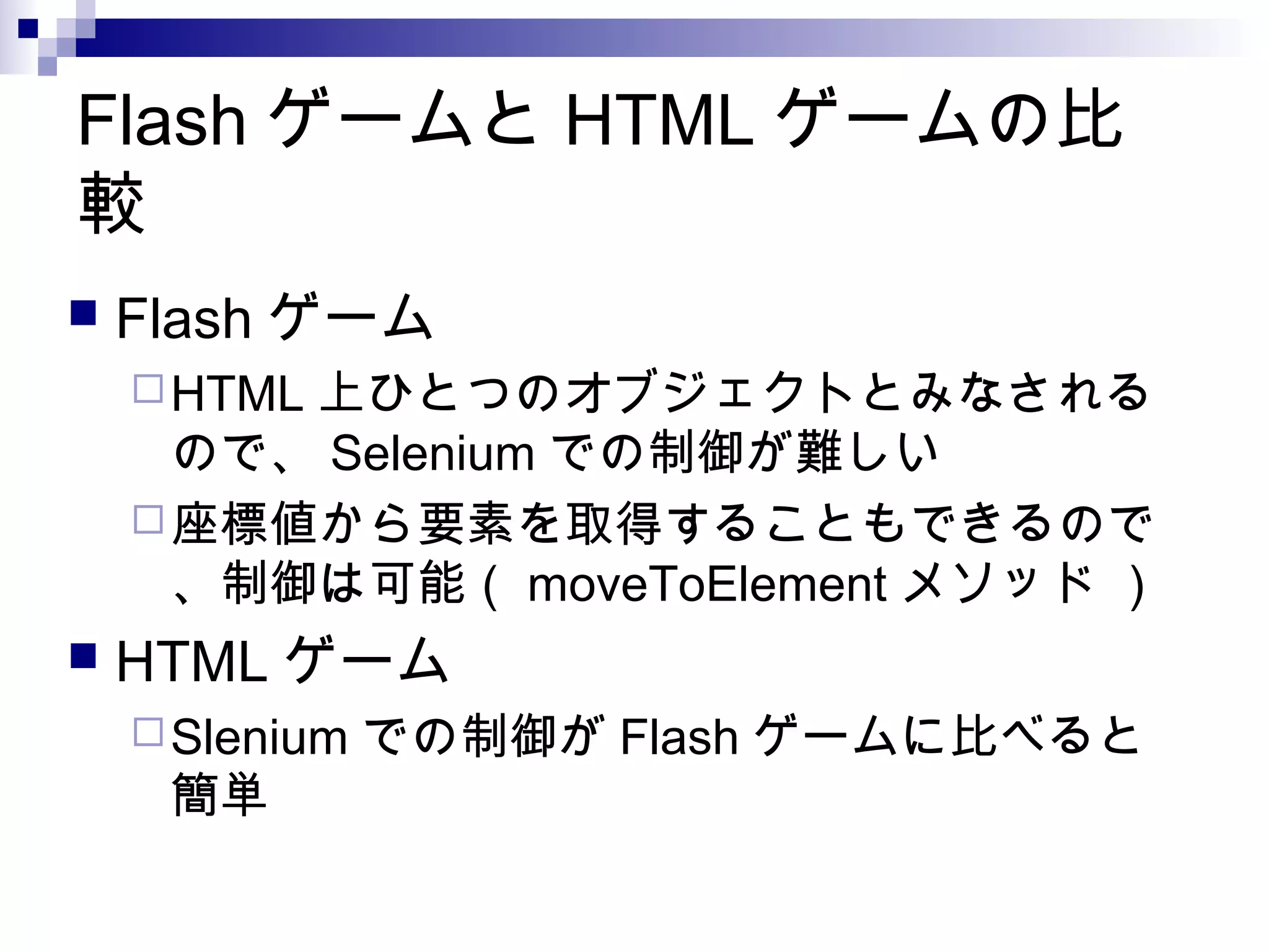 Flash ゲームと HTML ゲームの比
較
 Flash ゲーム
HTML 上ひとつのオブジェクトとみなされる
ので、 Selenium での制御が難しい
座標値から要素を取得することもできるので
、制御は可能（ moveToElement メソッド ）
 HTML ゲーム
Slenium での制御が Flash ゲームに比べると
簡単
 