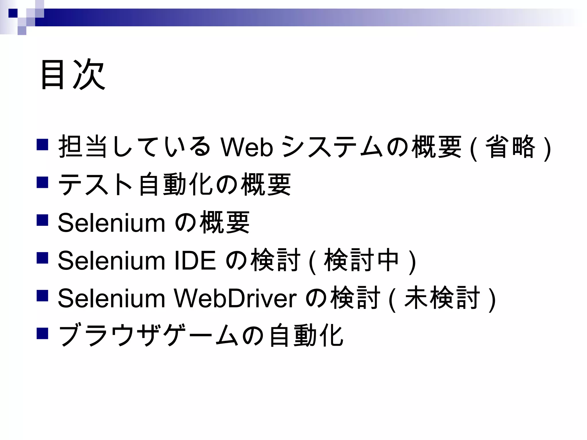 目次
 担当している Web システムの概要 ( 省略 )
 テスト自動化の概要
 Selenium の概要
 Selenium IDE の検討 ( 検討中 )
 Selenium WebDriver の検討 ( 未検討 )
 ブラウザゲームの自動化
 