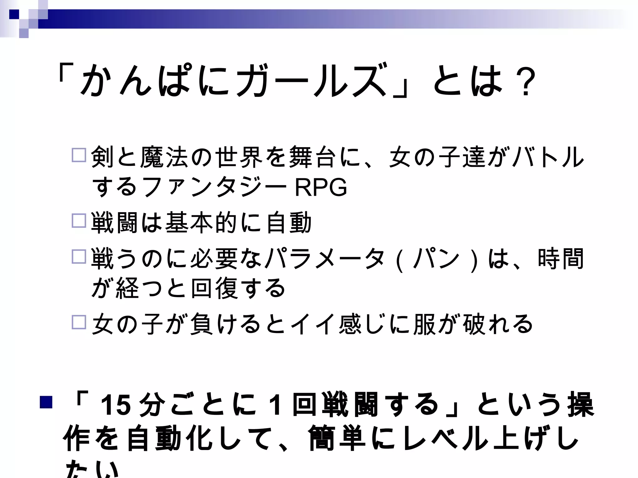 「かんぱにガールズ」とは？
剣と魔法の世界を舞台に、女の子達がバトル
するファンタジー RPG
戦闘は基本的に自動
戦うのに必要なパラメータ（パン）は、時間
が経つと回復する
女の子が負けるとイイ感じに服が破れる
 「 15 分ごとに 1 回戦闘する」という操
作を自動化して、簡単にレベル上げし
 