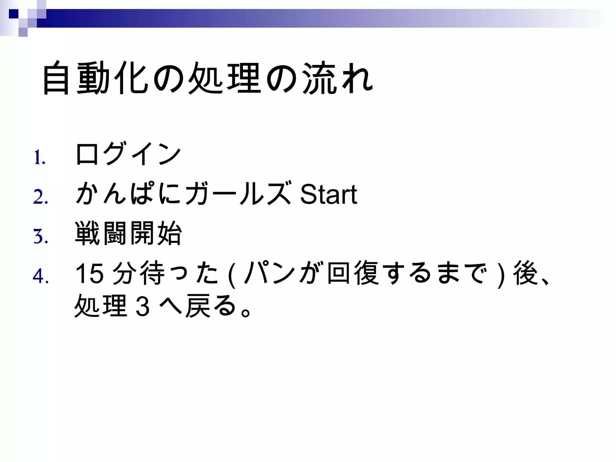 自動化の処理の流れ
1. ログイン
2. かんぱにガールズ Start
3. 戦闘開始
4. 15 分待った ( パンが回復するまで ) 後、
処理 3 へ戻る。
 