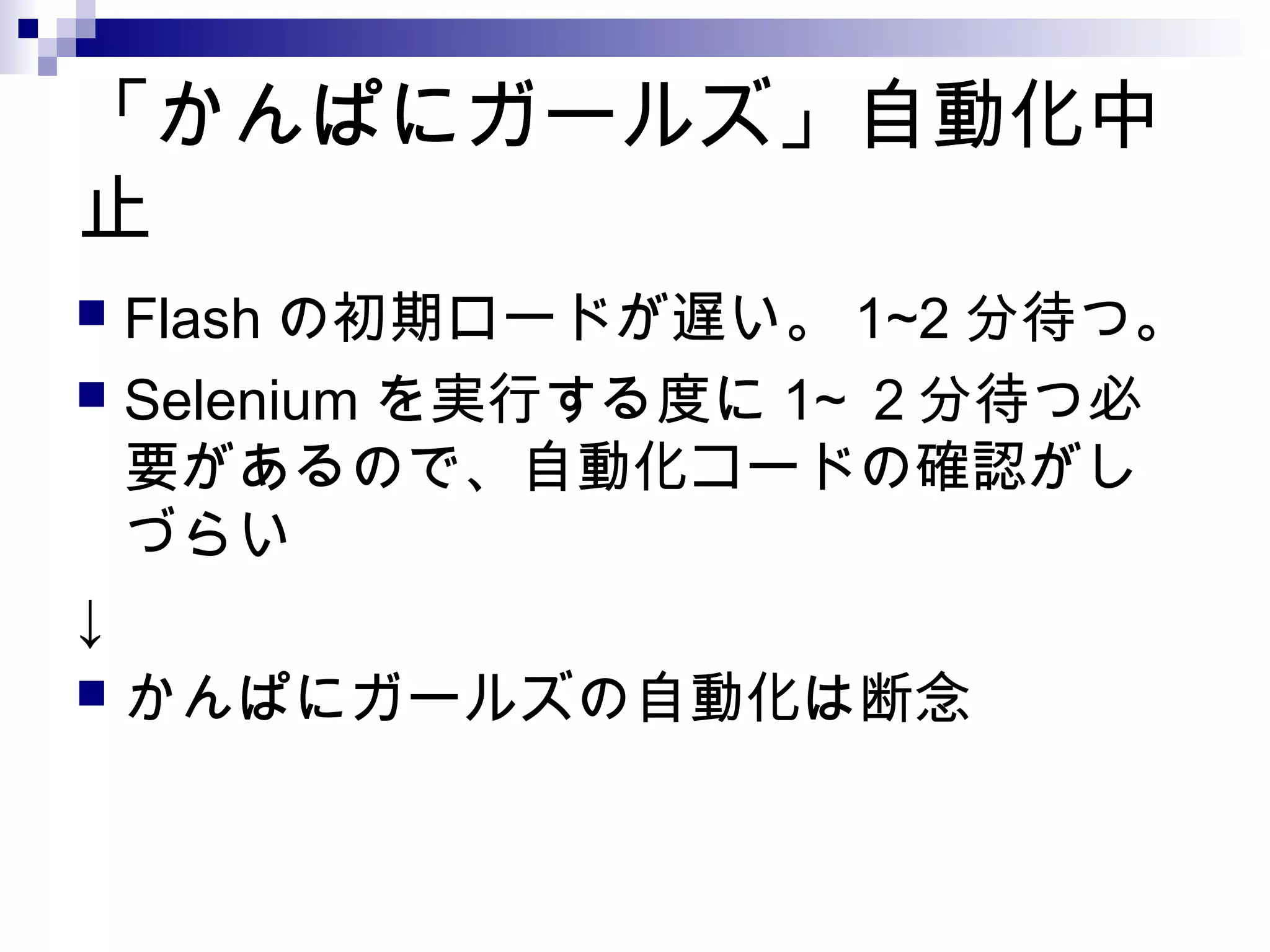 「かんぱにガールズ」自動化中
止
 Flash の初期ロードが遅い。 1~2 分待つ。
 Selenium を実行する度に 1~ ２分待つ必
要があるので、自動化コードの確認がし
づらい
↓
 かんぱにガールズの自動化は断念
 