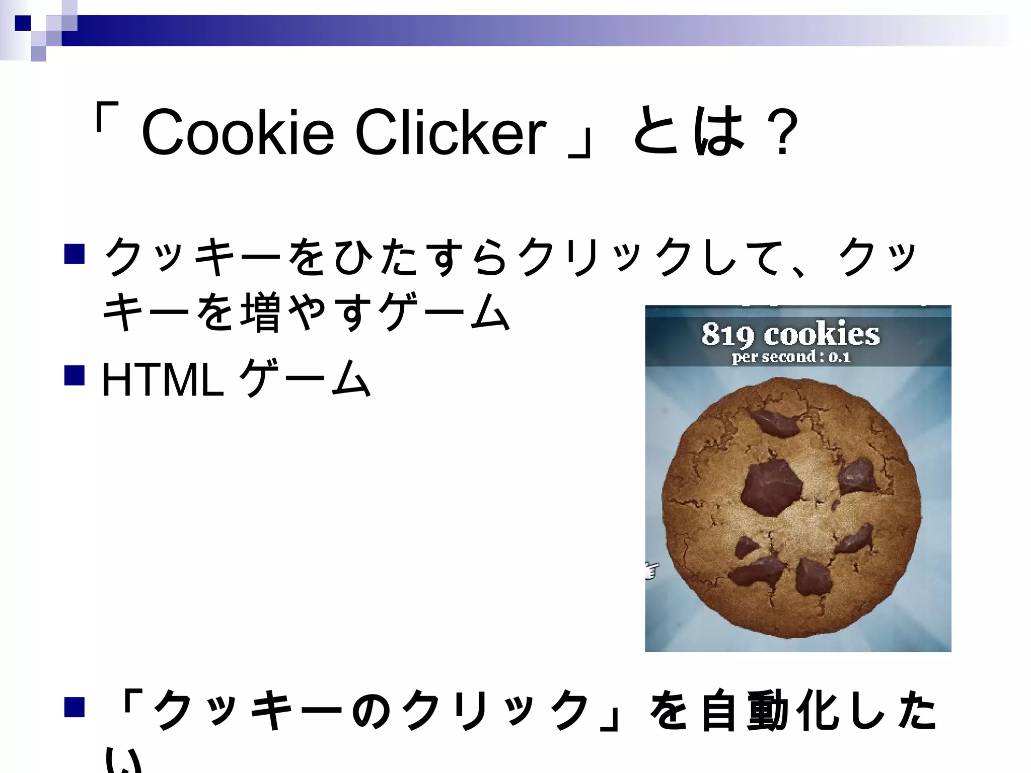 「 Cookie Clicker 」とは？
 クッキーをひたすらクリックして、クッ
キーを増やすゲーム
 HTML ゲーム
 「クッキーのクリック」を自動化した
 