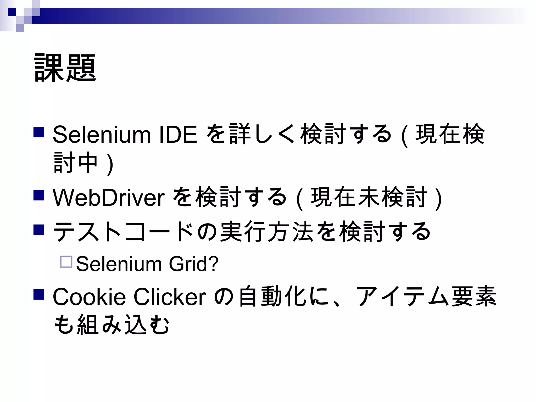 課題
 Selenium IDE を詳しく検討する ( 現在検
討中 )
 WebDriver を検討する ( 現在未検討 )
 テストコードの実行方法を検討する
Selenium Grid?
 Cookie Clicker の自動化に、アイテム要素
も組み込む
 
