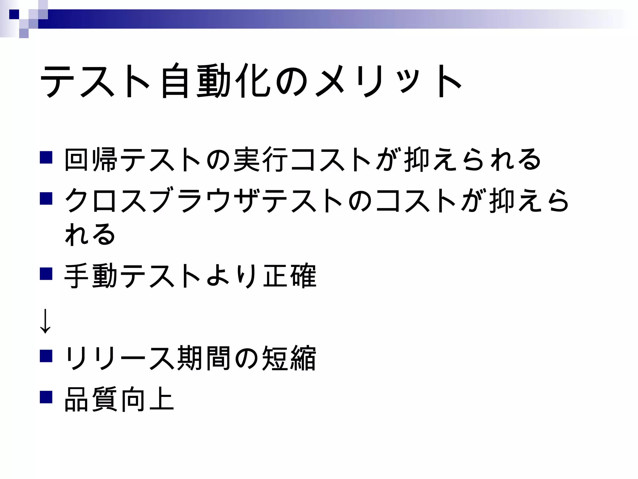 テスト自動化のメリット
 回帰テストの実行コストが抑えられる
 クロスブラウザテストのコストが抑えら
れる
 手動テストより正確
↓
 リリース期間の短縮
 品質向上
 