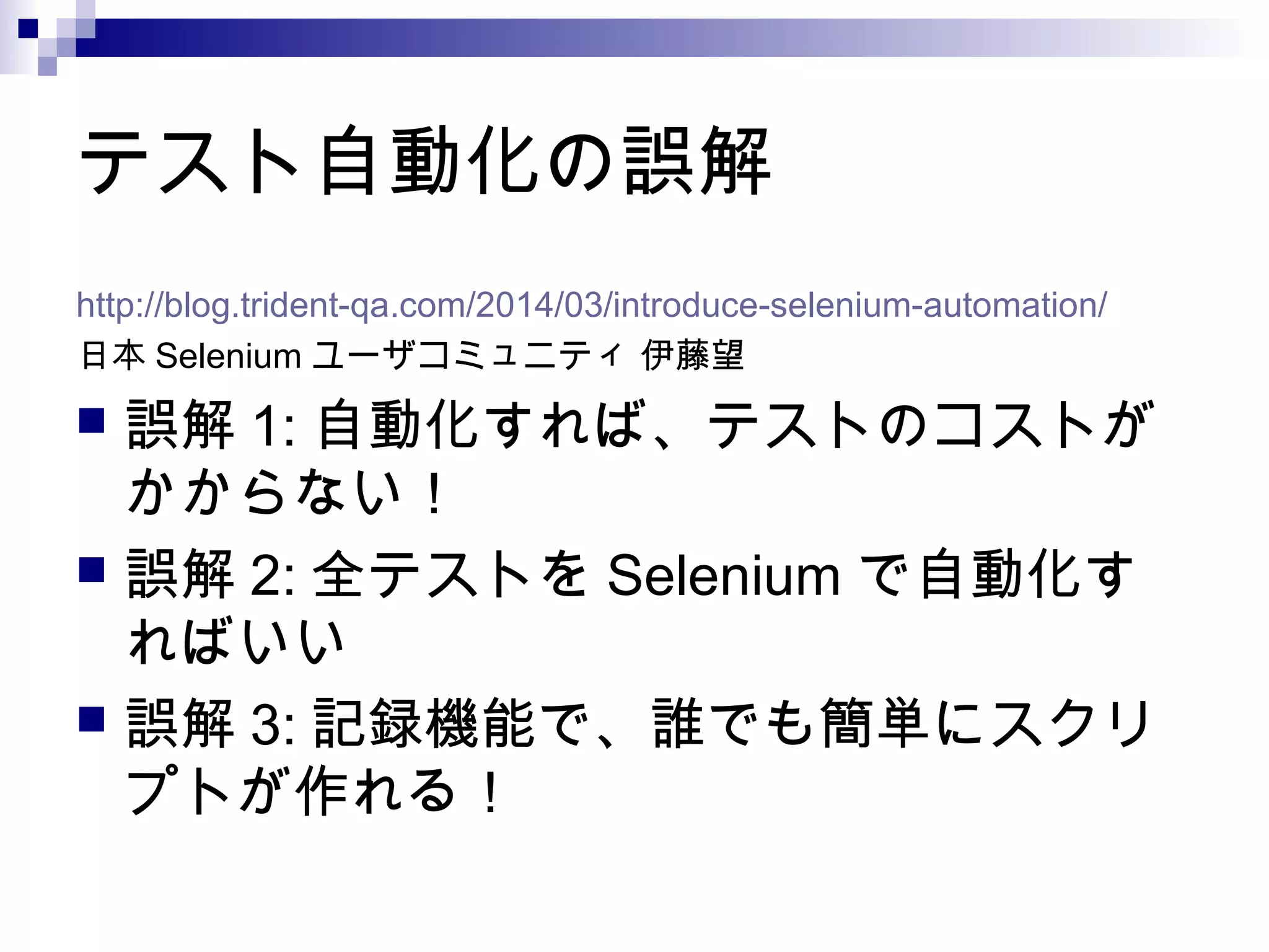 テスト自動化の誤解
http://blog.trident-qa.com/2014/03/introduce-selenium-automation/
日本 Selenium ユーザコミュニティ 伊藤望
 誤解 1: 自動化すれば、テストのコストが
かからない！
 誤解 2: 全テストを Selenium で自動化す
ればいい
 誤解 3: 記録機能で、誰でも簡単にスクリ
プトが作れる！
 