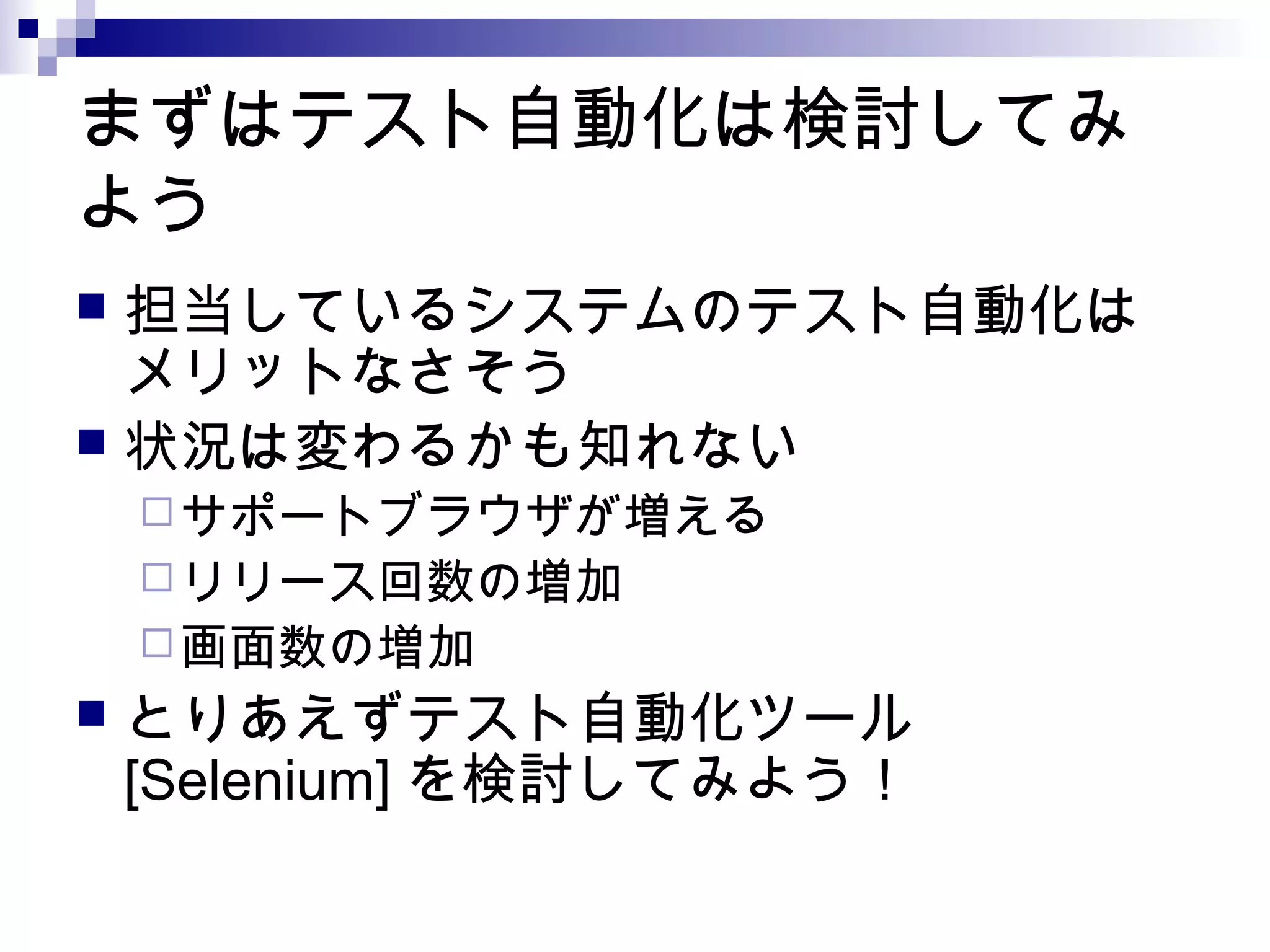まずはテスト自動化は検討してみ
よう
 担当しているシステムのテスト自動化は
メリットなさそう
 状況は変わるかも知れない
サポートブラウザが増える
リリース回数の増加
画面数の増加
 とりあえずテスト自動化ツール
[Selenium] を検討してみよう！
 
