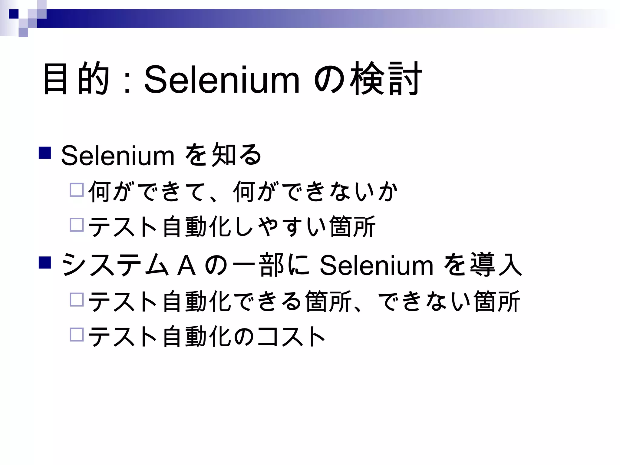 目的 : Selenium の検討
 Selenium を知る
何ができて、何ができないか
テスト自動化しやすい箇所
 システム A の一部に Selenium を導入
テスト自動化できる箇所、できない箇所
テスト自動化のコスト
 