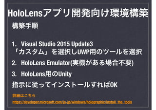 HoloLensアプリ開発向け環境構築
構築手順
1. Visual Studio 2015 Update3
「カスタム」を選択しUWP用のツールを選択
2. HoloLens Emulator(実機がある場合不要)
3. HoloLens用のUnity
指示に従ってインストールすればOK
詳細はこちら
https://developer.microsoft.com/ja-jp/windows/holographic/install_the_tools
 