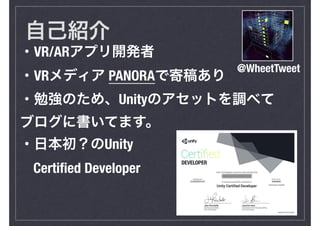 自己紹介
・VR/ARアプリ開発者
・VRメディア PANORAで寄稿あり
・勉強のため、Unityのアセットを調べて
ブログに書いてます。
・日本初？のUnity
Certiﬁed Developer
@WheetTweet
 