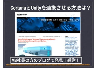 CortanaとUnityを連携させる方法は？
https://digitalerr0r.wordpress.com/2015/10/21/voice-activating-your-windows-10-games-using-speech-synthesis-voice-recognition-and-cortana/
MS社員の方のブログで発見！感謝！
 