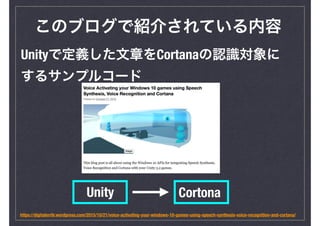 このブログで紹介されている内容
https://digitalerr0r.wordpress.com/2015/10/21/voice-activating-your-windows-10-games-using-speech-synthesis-voice-recognition-and-cortana/
Unityで定義した文章をCortanaの認識対象に
するサンプルコード
Unity Cortona
 