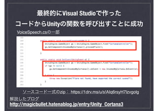 最終的にVisual Studioで作った
コードからUnityの関数を呼び出すことに成功
ソースコード一式のzip： https://1drv.ms/u/s!AIq6rsyH7lzvgolg
VoiceSpeech.csの一部
http://magicbullet.hatenablog.jp/entry/Unity_Cortana3
解説したブログ
 