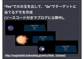 “Fire”で火の玉を出して、”Go”でターゲットに
当てるデモを作成
(ソースコード付きでブログに公開中)。
http://magicbullet.hatenablog.jp/entry/Unity_Cortana3
 