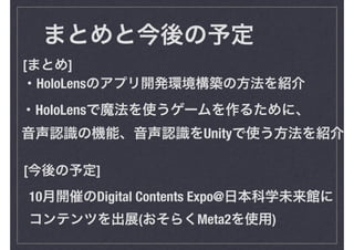 まとめと今後の予定
・HoloLensのアプリ開発環境構築の方法を紹介
10月開催のDigital Contents Expo@日本科学未来館に
コンテンツを出展(おそらくMeta2を使用)
・HoloLensで魔法を使うゲームを作るために、
音声認識の機能、音声認識をUnityで使う方法を紹介
[まとめ]
[今後の予定]
 