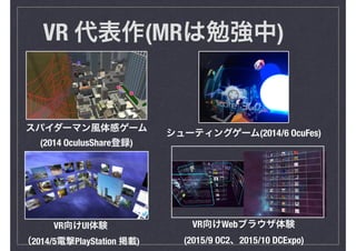 VR 代表作(MRは勉強中)
スパイダーマン風体感ゲーム
(2014 OculusShare登録)
VR向けUI体験
（2014/5電撃PlayStation 掲載)
シューティングゲーム(2014/6 OcuFes)
VR向けWebブラウザ体験
(2015/9 OC2、2015/10 DCExpo)
 