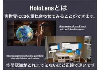 HoloLensとは
実世界にCGを重ね合わせてみることができます。
空間認識がこれまでにないほど正確で速いです
https://www.microsoft.com/
microsoft-hololens/en-us
https://developer.microsoft.com/ja-jp/windows/
holographic/hololens_shell_overview
 