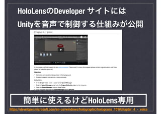HoloLensのDeveloper サイトには
Unityを音声で制御する仕組みが公開
https://developer.microsoft.com/en-us/windows/holographic/holograms_101#chapt...