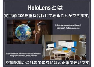HoloLensとは
実世界にCGを重ね合わせてみることができます。
空間認識がこれまでにないほど正確で速いです
https://www.microsoft.com/
microsoft-hololens/en-us
https://devel...