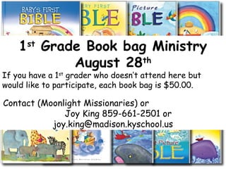 1st
Grade Book bag Ministry
August 28th
If you have a 1st
grader who doesn’t attend here but
would like to participate, each book bag is $50.00.
Contact (Moonlight Missionaries) or
Joy King 859-661-2501 or
joy.king@madison.kyschool.us
 