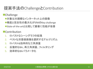 提案手法のChallengeとContribution
Challenge
対象は大規模なインターネット上の画像
精度と完全性の最大化がSfMのKey challenge
State-of-the-artと比較して顕著に性能が改善
Contribution
1. ロバストなシーングラフの拡張
2. ベストな次登録画像を選択するアルゴリズム
3. ロバスト&効率的な三角測量
4. 反復的なBA、再三角測量、フィルタリング
5. 効率的なBAパラメータ化
2016/7/24 CV勉強会@関東 CVPR2016読み会 11
 