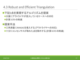 4.3 Robust and Efficient Triangulation
下記2点を実現するアルゴリズムを提案
大量にアウトライヤが混入しているケースへの対応
計算コストの削減
提案手法
三角測量にRANSACを導入する (アウトライヤへの対応)
十分にコンセンサスが取れた点を除外する (計算コストの削減)
2016/7/24 CV勉強会@関東 CVPR2016読み会 17
 