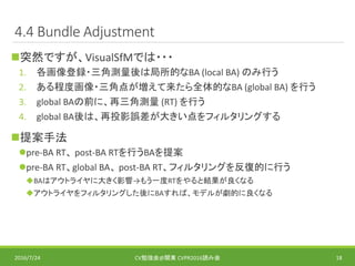 4.4 Bundle Adjustment
突然ですが、VisualSfMでは・・・
1. 各画像登録・三角測量後は局所的なBA (local BA) のみ行う
2. ある程度画像・三角点が増えて来たら全体的なBA (global BA) を行う
3. global BAの前に、再三角測量 (RT) を行う
4. global BA後は、再投影誤差が大きい点をフィルタリングする
提案手法
pre-BA RT、 post-BA RTを行うBAを提案
pre-BA RT、global BA、 post-BA RT、フィルタリングを反復的に行う
BAはアウトライヤに大きく影響→もう一度RTをやると結果が良くなる
アウトライヤをフィルタリングした後にBAすれば、モデルが劇的に良くなる
2016/7/24 CV勉強会@関東 CVPR2016読み会 18
 
