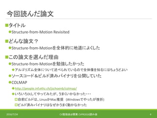 今回読んだ論文
タイトル
Structure-from-Motion Revisited
どんな論文？
Structure-from-Motionを全体的に地道によくした
この論文を選んだ理由
Structure-from-Motionを勉強したかった
アルゴリズム全体について述べられているので全体像を知るにはちょうどよい
ソースコード＆ビルド済みバイナリを公開していた
COLMAP
http://people.inf.ethz.ch/jschoenb/colmap/
いろいろDLしてやってみたが、うまくいかなかった・・・
自前ビルドは、LinuxかMac推奨 (Windowsでやったが挫折)
ビルド済みバイナリはなぜかうまく動かなかった
2016/7/24 CV勉強会@関東 CVPR2016読み会 4
 