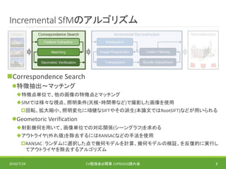 Incremental SfMのアルゴリズム
Correspondence Search
特徴抽出～マッチング
特徴点単位で、他の画像の特徴点とマッチング
SfMでは様々な視点、照明条件(天候・時間帯など)で撮影した画像を使用
回転、拡大縮小、照明変化に頑健なSIFTやその派生(本論文ではRootSIFT)などが用いられる
Geometoric Verification
射影幾何を用いて、画像単位での対応関係(シーングラフ)を求める
アウトライヤ(外れ値)を除去するにはRANSACなどの手法を使用
RANSAC：ランダムに選択した点で幾何モデルを計算、幾何モデルの検証、を反復的に実行し
てアウトライヤを除去するアルゴリズム
2016/7/24 CV勉強会@関東 CVPR2016読み会 8
 