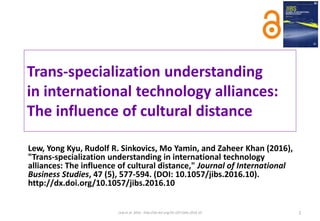 Trans-specialization understanding
in international technology alliances:
The influence of cultural distance
Lew, Yong Kyu, Rudolf R. Sinkovics, Mo Yamin, and Zaheer Khan (2016),
"Trans-specialization understanding in international technology
alliances: The influence of cultural distance," Journal of International
Business Studies, 47 (5), 577-594. (DOI: 10.1057/jibs.2016.10).
http://dx.doi.org/10.1057/jibs.2016.10
Lew et al. 2016 - http://dx.doi.org/10.1057/jibs.2016.10 1
 