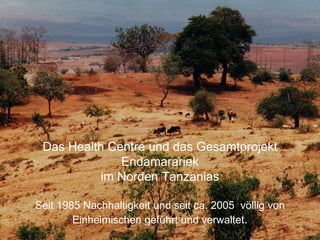Das Health Centre und das Gesamtprojekt
Endamarariek
im Norden Tanzanias
Seit 1985 Nachhaltigkeit und seit ca. 2005 völlig von
Einheimischen geführt und verwaltet.
 