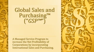 Global Sales and
Purchasing™
(“GSP™”)
A Managed Service Program to
increase the Net Profitability of
Corporations by incorporating
International Sales and Purchasing.
 