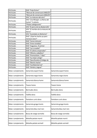 Pel·lícules DVD "Pulp fiction"
Pel·lícules "Manual de conversació ANGLÈS"
Pel·lícules "Manual de conversació ANGLÈS"
Pel·lícules VHS "La máscara del otro"
Pel·lícules
VHS "Lina Morgan. La Reina del
humor" 5 volums
Pel·lícules "Pilates adelgazante"
Pel·lícules VHS "El perro de los Baskerville"
Pel·lícules
VHS "El hombre de la máscara de
hierro"
Pel·lícules VHS "Escándalo en Bohemia"
Pel·lícules
DVD "¿Qué he hecho yo para
merecer ésto?"
Pel·lícules DVD "Carne trémula"
Pel·lícules DVD "Entre tinieblas"
Pel·lícules DVD "Augustus. El primer
Pel·lícules DVD "Las cruzadas"
Pel·lícules DVD "El último emperador"
Pel·lícules DVD "Oficial y caballero"
Pel·lícules DVD "Premonition. 7 días"
Pel·lícules DVD "Su mejor amigo"
Pel·lícules DVD "Descifrando el Código de
Pel·lícules DVD "Martín Hache"
Pel·lícules DVD "Confidential Cat"
Pel·lícules DVD "Aimée y Jaguar"
Roba i complements Samarreta esport home Samarreta esport home
Roba i complements Samarreta negra home Samarreta negra home
Roba i complements Samarreta blanca home Samarreta blanca home
Roba i complements Texans home Texans home
Roba i complements Bermudes dona Bermudes dona
Roba i complements Faldilla dona Faldilla dona
Roba i complements Pantalons curts dona Pantalons curts dona
Roba i complements Samarreta groga tirants Samarreta groga tirants
Roba i complements Samarreta blau marí nen Samarreta blau marí nen
Roba i complements Bossa de viatge vermella Bossa de viatge vermella
Roba i complements Motxilla-petate marró Motxilla-petate marró
Roba i complements Motxilla-petate vermell Motxilla-petate vermell
 