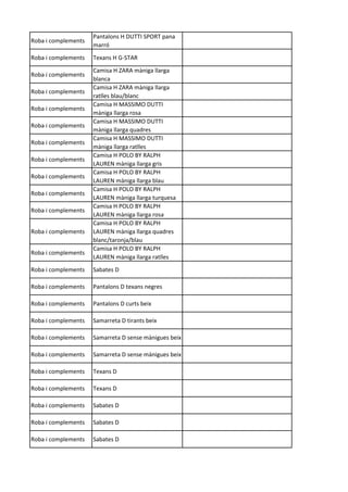 Roba i complements
Pantalons H DUTTI SPORT pana
marró
Roba i complements Texans H G-STAR
Roba i complements
Camisa H ZARA màniga llarga
blanca
Roba i complements
Camisa H ZARA màniga llarga
ratlles blau/blanc
Roba i complements
Camisa H MASSIMO DUTTI
màniga llarga rosa
Roba i complements
Camisa H MASSIMO DUTTI
màniga llarga quadres
Roba i complements
Camisa H MASSIMO DUTTI
màniga llarga ratlles
Roba i complements
Camisa H POLO BY RALPH
LAUREN màniga llarga gris
Roba i complements
Camisa H POLO BY RALPH
LAUREN màniga llarga blau
Roba i complements
Camisa H POLO BY RALPH
LAUREN màniga llarga turquesa
Roba i complements
Camisa H POLO BY RALPH
LAUREN màniga llarga rosa
Roba i complements
Camisa H POLO BY RALPH
LAUREN màniga llarga quadres
blanc/taronja/blau
Roba i complements
Camisa H POLO BY RALPH
LAUREN màniga llarga ratlles
Roba i complements Sabates D
Roba i complements Pantalons D texans negres
Roba i complements Pantalons D curts beix
Roba i complements Samarreta D tirants beix
Roba i complements Samarreta D sense mànigues beix
Roba i complements Samarreta D sense mànigues beix
Roba i complements Texans D
Roba i complements Texans D
Roba i complements Sabates D
Roba i complements Sabates D
Roba i complements Sabates D
 