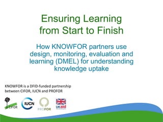 Ensuring Learning
from Start to Finish
How KNOWFOR partners use
design, monitoring, evaluation and
learning (DMEL) for understanding
knowledge uptake
KNOWFOR is a DFID-funded partnership
between CIFOR, IUCN and PROFOR
 