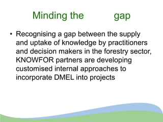 Minding the gap
• Recognising a gap between the supply
and uptake of knowledge by practitioners
and decision makers in the forestry sector,
KNOWFOR partners are developing
customised internal approaches to
incorporate DMEL into projects
 