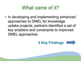 What came of it?
• In developing and implementing enhanced
approaches to DMEL for knowledge
uptake projects, partners identified a set of
key enablers and constraints to improved
DMEL approaches
3 Key Findings
 