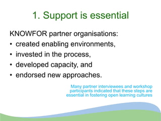 1. Support is essential
KNOWFOR partner organisations:
• created enabling environments,
• invested in the process,
• developed capacity, and
• endorsed new approaches.
Many partner interviewees and workshop
participants indicated that these steps are
essential in fostering open learning cultures
 