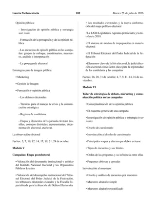 Opinión pública:
- Investigación de opinión pública y estrategia
war room
- Formación de la percepción y de la opinión pú-
blica
- Las encuestas de opinión pública en las campa-
ñas: grupos de enfoque, cuestionarios, muestre-
os, análisis e interpretación
- La propaganda electoral
Estrategias para la imagen pública:
• Marketing
• Gestión de imagen
• Persuasión y opinión pública
- Los debates electorales
- Técnicas para el manejo de crisis y la comuni-
cación estratégica
- Registro de candidatos
- Etapas y elementos de la jornada electoral (ca-
sillas, consejos distritales, representantes, docu-
mentación electoral, etcétera).
La observación electoral
Fechas: 5, 7, 10, 12, 14, 17, 19, 21, 24 de octubre
Módulo V
Campañas: Etapa postelectoral
• Valoración del desempeño institucional y político
del Instituto Nacional Electoral y los Organismos
Públicos Locales
• Valoración del desempeño institucional del Tribu-
nal Electoral del Poder Judicial de la Federación,
los tribunales electorales estatales y la Fiscalía Es-
pecializada para la Atención de Delitos Electorales
• Los resultados electorales y la nueva conforma-
ción del mapa político-electoral
• La LXIII Legislatura. Agendas potenciales y la ru-
ta hacia 2018.
• El sistema de medios de impugnación en materia
electoral
• El Tribunal Electoral del Poder Judicial de la Fe-
deración
• Elementos clave de la litis electoral, la judicializa-
ción electoral como factor clave para la legitimidad
de los candidatos y las campañas
Fechas: 26, 28, 31 de octubre; 4, 7, 9, 11, 14, 16 de no-
viembre.
Módulo VI
Taller de estrategias de debate, marketing y comu-
nicación política en las campañas
• Conceptualización de la opinión pública
• El esquema general de una campaña
• Investigación de opinión pública y estrategia (war
room)
• Diseño de cuestionario
• Introducción al diseño de cuestionario
• Principales sesgos y efectos que deben evitarse
• Tipos de encuestas y sus límites
• Orden de las preguntas y su influencia entre ellas
• Preguntas abiertas y cerradas
Introducción al muestreo:
• Diseño y análisis de encuestas por muestreo
• Muestreo aleatorio simple
• Muestreo aleatorio estratificado
Gaceta Parlamentaria Martes 26 de julio de 2016102
 