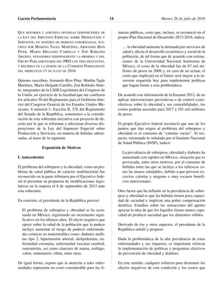 QUE REFORMA Y ADICIONA DIVERSAS DISPOSICIONES DE
LA LEY DEL IMPUESTO ESPECIAL SOBRE PRODUCCIÓN Y
SERVICIOS, EN MATERIA DE BEBIDAS SABORIZADAS, SUS-
CRITA POR MARTHA TAGLE MARTÍNEZ, ARMANDO RÍOS
PITER, MARIO DELGADO CARRILLO Y ZOÉ ROBLEDO
ABURTO, SENADORES INDEPENDIENTE LA PRIMERA Y DEL
GRUPO PARLAMENTARIO DEL PRD LOS TRES RESTANTES,
Y RECIBIDA EN LA SESIÓN DE LA COMISIÓN PERMANENTE
DEL MIÉRCOLES 13 DE JULIO DE 2016
Quienes suscriben, Armando Ríos Piter, Martha Tagle
Martínez, Mario Delgado Carrillo, Zoé Robledo Abur-
to, integrantes de la LXIII Legislatura del Congreso de
la Unión, en ejercicio de la facultad que me confieren
los artículos 58 del Reglamento para el Gobierno Inte-
rior del Congreso General de los Estados Unidos Me-
xicano, 8 numeral 1, fracción II, 276 del Reglamento
del Senado de la República, sometemos a la conside-
ración de esta soberanía iniciativa con proyecto de de-
creto por la que se reforman y adicionan diversas dis-
posiciones de la Ley del Impuesto Especial sobre
Producción y Servicios, en materia de bebidas sabori-
zadas, al tenor de la siguiente
Exposición de Motivos
I. Antecedentes
El problema del sobrepeso y la obesidad, como un pro-
blema de salud pública de carácter multifactorial fue
reconocido en la parte tributaria por el Ejecutivo fede-
ral al presentar su propuesta de modificaciones legis-
lativas en la materia el 8 de septiembre de 2013 ante
esta soberanía.
En concreto, el presidente de la República precisó:
El problema de sobrepeso y obesidad se ha acen-
tuado en México, registrando un incremento signi-
ficativo en los últimos años. El efecto negativo que
ejerce sobre la salud de la población que la padece
incluye aumentar el riesgo de padecer enfermeda-
des crónicas no transmisibles como: diabetes melli-
tus tipo 2, hipertensión arterial, dislipidemias, en-
fermedad coronaria, enfermedad vascular cerebral,
osteoartritis, así como cánceres de mama, esófago,
colon, endometrio, riñón, entre otras.
De igual forma, expuso que la atención a tales enfer-
medades representa un costo considerable para las fi-
nanzas públicas, costo que, incluso, se reconoció en el
propio Plan Nacional de Desarrollo 2013-2018, indica:
… la obesidad aumenta la demanda por servicios de
salud y afecta el desarrollo económico y social de la
población, de tal forma que de acuerdo con estima-
ciones de la Universidad Nacional Autónoma de
México, el costo de la obesidad fue de 67 mil mi-
llones de pesos en 2008 y, en caso de no actuar, el
costo que implicará en el futuro será mayor a la in-
versión requerida hoy para implementar políticas
que hagan frente a esta problemática.
De acuerdo con información de la Ensanut 2012, de no
aplicar intervenciones preventivas o de control costo-
efectivas sobre la obesidad y sus comorbilidades, los
costos podrían ascender para 2017 a 101 mil millones
de pesos.
El propio Ejecutivo federal reconoció que uno de los
puntos que dan origen al problema del sobrepeso y
obesidad es el consumo de “calorías vacías”. Al res-
pecto, retomando lo señalado por el Instituto Nacional
de Salud Pública (INSP), indicó:
La prevalencia de sobrepeso, obesidad y diabetes ha
aumentado con rapidez en México, situación que es
provocada, entre otros motivos, por el consumo de
bebidas entre las que se incluye a los refrescos co-
mo las menos saludables, debido a que proveen ex-
cesivas calorías y ninguno o muy escasos benefi-
cios nutricionales.
Otro factor que ha influido en la prevalencia de sobre-
peso y obesidad es que las bebidas tienen poca capaci-
dad de saciedad e implican una pobre compensación
dietética. Estudios sobre las sensaciones del apetito
apoyan la idea de que los líquidos tienen menos capa-
cidad de producir saciedad que los alimentos sólidos.
Derivado de ése y otros aspectos, el presidente de la
República señaló y propuso:
Dada la problemática de la alta prevalencia de estas
enfermedades y sus impactos, es importante reforzar
la implementación de políticas y programas efectivos
de prevención de obesidad y diabetes.
En este sentido, cualquier esfuerzo para disminuir los
efectos negativos de esta condición y los costos que
Gaceta Parlamentaria Martes 26 de julio de 201614
 