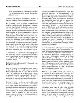 Ley del Impuesto Especial sobre Producción y Ser-
vicios no es violatorio de la garantía de proporcio-
nalidad tributaria.
Se aprecia que el diseño legislativo del gravamen a
través de una cuota fija no resulta inconstitucional.
Por lo anterior, a juicio del quienes suscribimos este
proyecto, el impuesto es una política pública loable que
reconoce el problema de salud pública que vive Méxi-
co, causado por los grandes niveles de sobrepeso y
obesidad. Pero en consideración de los elevados nive-
les de consumo de bebidas azucaradas en el país y la
gravedad de la epidemia de obesidad y diabetes que
confronta el país, se considera que la cuota actual no es
suficiente y debe acatarse a las recomendaciones de ex-
pertos. Cabe señalar que identificar a las bebidas azu-
caradas como productos a los cuales es necesario apli-
car una medida fiscal para desincentivar su consumo,
recae, por una parte, en el hecho de que estas bebidas
son fuente de 70 por ciento de los azúcares añadidos
que consumen los mexicanos, incidiendo de manera di-
recta en el aumento de peso y enfermedades crónicas.
A continuación se formulan una serie de propuestas
que harían más efectivo el cumplimiento tanto fiscal
como extrafiscal que persigue la medida, y los resulta-
dos que ha dado la implantación del gravamen desde
su entrada en vigor.
II. Resultados de la implantación del impuesto a las
bebidas saborizadas
Como se mencionó en el apartado anterior, el Impues-
to Especial sobre Producción y Servicios en materia de
bebidas saborizadas entró en vigor el 1 de enero de
2014 y ha resultado una de las políticas más exitosas
dentro de la Estrategia Nacional para la Prevención y
el Control del Sobrepeso, la Obesidad y la Diabetes, y
ha logrado un amplio reconocimiento internacional.
En América Latina y en diversas regiones del mundo,
se observa y analiza el caso mexicano como uno de
éxito, y por lo tanto como un ejemplo para impulsar
las medidas fiscales como herramientas para desincen-
tivar el consumo de productos que inciden en el au-
mento de peso y en diversas enfermedades no trans-
misibles, como la diabetes, así como para obtener
recursos para ser invertidos en programas de preven-
ción y promoción de la salud.
Tal es el caso de Chile, Colombia y otros países en el
continente americano, y de diversas ciudades en los
Estados Unidos, los cuales se encuentran analizando la
posibilidad de implementar un impuesto a las bebidas
azucaradas. Otros países en el mundo que contemplan
una medida fiscal de este tipo incluyen a la India, Sud-
áfrica y el Reino Unido. Este último aprobó en marzo
de 2016 la implementación de un gravamen a ser im-
plementado a partir de 2018, y que espera recaudar
cerca de 520 millones de libras esterlinas (aproxima-
damente 13 mil 760 millones de pesos); recursos que
serán destinados para medidas preventivas de sobrepe-
so y obesidad, especialmente aquellas dentro del siste-
ma escolar inglés. Más recientemente, en junio de
2016, la ciudad de Filadelfia aprobó un impuesto a las
bebidas azucaradas de 1.5 centavos por onza que se es-
tima que dará ingresos a la ciudad por 91 millones de
dólares que serán invertidos en expandir el programa
de preescolar, así como para renovar parques, centros
recreativos y bibliotecas.
A escala internacional se ha impulsado el uso de me-
didas fiscales como una forma para disminuir el con-
sumo de bebidas azucaradas, no sólo por parte de paí-
ses, sino también de organismos internacionales. Tal
es el caso de la Organización Panamericana de la Sa-
lud (OPS) y Organización Mundial de la Salud
(OMS). En 2014, la OPS impulsó un Plan de acción
para la prevención de la obesidad en la niñez y la ado-
lescencia, recomendando la implementación de medi-
das fiscales para disminuir el consumo de las bebidas
azucaradas y los productos de alto contenido calórico
y bajo contenido nutricional, y citando a México como
un ejemplo a seguir por otros países.1
En enero de 2016, la OMS, a través de la Comisión pa-
ra terminar con la Obesidad Infantil, emitió una serie
de recomendaciones para prevenir la obesidad en la in-
fancia, entre las cuales destaca la implementación de
medidas fiscales para desincentivar el consumo de be-
bidas azucaradas, basada en evidencia científica que
destaca su efecto positivo en la reducción de su con-
sumo, tomando en cuenta el ejemplo de nuestro país.2
Ahora bien, desde finales de 2015, se han difundido
cuatro estudios que analizan el impacto del IEPS a las
bebidas saborizadas, de los cuales el único publicado
en una revista académica con revisión por pares, que
estuvo por tanto sujeto al escrutinio de la revisión
científica internacional, y que no fue patrocinado por
Gaceta Parlamentaria Martes 26 de julio de 201616
 