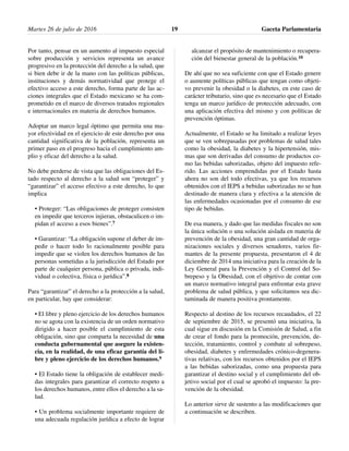 Por tanto, pensar en un aumento al impuesto especial
sobre producción y servicios representa un avance
progresivo en la protección del derecho a la salud, que
si bien debe ir de la mano con las políticas públicas,
instituciones y demás normatividad que protege el
efectivo acceso a este derecho, forma parte de las ac-
ciones integrales que el Estado mexicano se ha com-
prometido en el marco de diversos tratados regionales
e internacionales en materia de derechos humanos.
Adoptar un marco legal óptimo que permita una ma-
yor efectividad en el ejercicio de este derecho por una
cantidad significativa de la población, representa un
primer paso en el progreso hacia el cumplimiento am-
plio y eficaz del derecho a la salud.
No debe perderse de vista que las obligaciones del Es-
tado respecto al derecho a la salud son “proteger” y
“garantizar” el acceso efectivo a este derecho, lo que
implica
• Proteger: “Las obligaciones de proteger consisten
en impedir que terceros injieran, obstaculicen o im-
pidan el acceso a esos bienes”.7
• Garantizar: “La obligación supone el deber de im-
pedir o hacer todo lo racionalmente posible para
impedir que se violen los derechos humanos de las
personas sometidas a la jurisdicción del Estado por
parte de cualquier persona, pública o privada, indi-
vidual o colectiva, física o jurídica”.8
Para “garantizar” el derecho a la protección a la salud,
en particular, hay que considerar:
• El libre y pleno ejercicio de los derechos humanos
no se agota con la existencia de un orden normativo
dirigido a hacer posible el cumplimiento de esta
obligación, sino que comparta la necesidad de una
conducta gubernamental que asegure la existen-
cia, en la realidad, de una eficaz garantía del li-
bre y pleno ejercicio de los derechos humanos.9
• El Estado tiene la obligación de establecer medi-
das integrales para garantizar el correcto respeto a
los derechos humanos, entre ellos el derecho a la sa-
lud.
• Un problema socialmente importante requiere de
una adecuada regulación jurídica a efecto de lograr
alcanzar el propósito de mantenimiento o recupera-
ción del bienestar general de la población.10
De ahí que no sea suficiente con que el Estado genere
o aumente políticas públicas que tengan como objeti-
vo prevenir la obesidad o la diabetes, en este caso de
carácter tributario, sino que es necesario que el Estado
tenga un marco jurídico de protección adecuado, con
una aplicación efectiva del mismo y con políticas de
prevención óptimas.
Actualmente, el Estado se ha limitado a realizar leyes
que se ven sobrepasadas por problemas de salud tales
como la obesidad, la diabetes y la hipertensión, mis-
mas que son derivadas del consumo de productos co-
mo las bebidas saborizadas, objeto del impuesto refe-
rido. Las acciones emprendidas por el Estado hasta
ahora no son del todo efectivas, ya que los recursos
obtenidos con el IEPS a bebidas saborizadas no se han
destinado de manera clara y efectiva a la atención de
las enfermedades ocasionadas por el consumo de ese
tipo de bebidas.
De esa manera, y dado que las medidas fiscales no son
la única solución o una solución aislada en materia de
prevención de la obesidad, una gran cantidad de orga-
nizaciones sociales y diversos senadores, varios fir-
mantes de la presente propuesta, presentaron el 4 de
diciembre de 2014 una iniciativa para la creación de la
Ley General para la Prevención y el Control del So-
brepeso y la Obesidad, con el objetivo de contar con
un marco normativo integral para enfrentar esta grave
problema de salud pública, y que solicitamos sea dic-
taminada de manera positiva prontamente.
Respecto al destino de los recursos recaudados, el 22
de septiembre de 2015, se presentó una iniciativa, la
cual sigue en discusión en la Comisión de Salud, a fin
de crear el fondo para la promoción, prevención, de-
tección, tratamiento, control y combate al sobrepeso,
obesidad, diabetes y enfermedades crónico-degenera-
tivas relativas, con los recursos obtenidos por el IEPS
a las bebidas saborizadas, como una propuesta para
garantizar el destino social y el cumplimiento del ob-
jetivo social por el cual se aprobó el impuesto: la pre-
vención de la obesidad.
Lo anterior sirve de sustento a las modificaciones que
a continuación se describen.
Martes 26 de julio de 2016 Gaceta Parlamentaria19
 