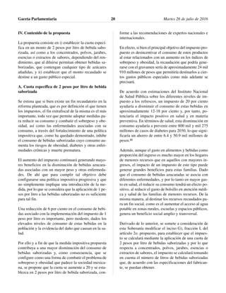 IV. Contenido de la propuesta
La propuesta consiste en i) establecer la cuota especí-
fica en un monto de 2 pesos por litro de bebida sabo-
rizada, así como a los concentrados, polvos, jarabes,
esencias o extractos de sabores, dependiendo del ren-
dimiento, que al diluirse permitan obtener bebidas sa-
borizadas, que contengan cualquier tipo de azúcares
añadidas, y ii) establecer que el monto recaudado se
destine a un gasto público especial.
A. Cuota específica de 2 pesos por litro de bebida
saborizada
Se estima que si bien existe un fin recaudatorio en la
reforma planteada, que es por definición el que tienen
los impuestos, el fin extrafiscal de la misma es el más
importante, toda vez que permite adoptar medidas pa-
ra reducir su consumo y combatir el sobrepeso y obe-
sidad, así como las enfermedades asociadas con su
consumo, a través del fortalecimiento de una política
impositiva que, como ha quedado demostrado, inhibe
el consumo de bebidas saborizadas cuyo consumo au-
menta los riesgos de obesidad, diabetes y otras enfer-
medades crónicas y muerte prematura.
El aumento del impuesto continuará generando mayo-
res beneficios en la disminución de bebidas azucara-
das asociadas con un mayor peso y otras enfermeda-
des. De ahí que para cumplir tal objetivo debe
configurarse una política impositiva progresiva y que
no simplemente implique una introducción de la me-
dida, por lo que se considera que la aplicación de 1 pe-
sos por litro a las bebidas saborizadas no es suficiente
para tal fin.
Una reducción de 6 por ciento en el consumo de bebi-
das asociado con la implementación del impuesto de 1
peso por litro es importante, pero modesto, dados los
elevados niveles de consumo de estas bebidas en la
población y la evidencia del daño que causan en la sa-
lud.
Por ello y a fin de que la medida impositiva propuesta
contribuya a una mayor disminución del consumo de
bebidas saborizadas y, como consecuencia, que se
configure como una forma de combatir el problema de
sobrepeso y obesidad que padece la sociedad mexica-
na, se propone que la cuota se aumente a 20 y se esta-
blezca en 2 pesos por litro de bebida saborizada, con-
forme a las recomendaciones de expertos nacionales e
internacionales.
En efecto, si bien el principal objetivo del impuesto pro-
puesto es desincentivar el consumo de estos productos
al estar relacionados con un aumento en los índices de
sobrepeso y obesidad, la recaudación que podría gene-
rarse con el gravamen sería de aproximadamente 24 mil
910 millones de pesos que permitiría destinarlos a cier-
tos gastos públicos especiales como más adelante se
precisará.
De acuerdo con estimaciones del Instituto Nacional
de Salud Pública sobre los diferentes niveles de im-
puesto a los refrescos, un impuesto de 20 por ciento
ayudaría a disminuir el consumo de estas bebidas en
aproximadamente 12-18 por ciento y, por tanto, po-
tenciaría el impacto positivo en salud y en materia
preventiva. En términos de salud, esta disminución en
consumo ayudaría a prevenir entre 800 mil y mil 275
millones de casos de diabetes para 2030, lo que signi-
ficaría un ahorro de entre 6.4 y 50.9 mil millones de
pesos.11
Además, aunque el gasto en alimentos y bebidas como
proporción del ingreso es mucho mayor en los hogares
de menores recursos que en aquellos con mayores in-
gresos, el impacto de un impuesto de este tipo puede
generar grandes beneficios para estas familias. Dado
que el consumo de bebidas azucaradas se asocia con
diferentes enfermedades, y por lo tanto en mayor gas-
to en salud, el reducir su consumo tendrá un efecto po-
sitivo, al reducir el gasto de bolsillo en atención médi-
ca y salud de las familias de menores recursos. De la
misma manera, al destinar los recursos recaudados pa-
ra un fin social, como es el aumentar el acceso al agua
potable en zonas rurales, escuelas y espacios públicos,
genera un beneficio social amplio y transversal.
Derivado de lo anterior, se somete a consideración de
esta Soberanía modificar el inciso G), fracción I, del
artículo 2o. propuesto, para establecer que el impues-
to se calculará mediante la aplicación de una cuota de
2 pesos por litro de bebidas saborizadas y por lo que
respecta a concentrados, polvos, jarabes, esencias o
extractos de sabores, el impuesto se calculará tomando
en cuenta el número de litros de bebidas saborizadas
que, de acuerdo con las especificaciones del fabrican-
te, se puedan obtener.
Gaceta Parlamentaria Martes 26 de julio de 201620
 