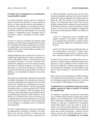 B. Destino de la recaudación de la contribución a
un gasto público especial
La reforma propuesta permite proveer al Estado de
mayores recursos que permitan al sector salud hacer
frente a los gastos que provocan las enfermedades re-
lacionadas con el sobrepeso y la obesidad consideran-
do que éste representa una de las principales causas
prevenibles de diversas enfermedades, así como para
continuar o implementar nuevos programas para la
prevención, control y tratamiento de dichos padeci-
mientos.
Es decir, los recursos recaudados del impuesto deben
destinarse, en primer lugar, a programas de prevención
de la obesidad, priorizando la promoción a la salud, y
en segundo lugar, a las acciones de atención de la obe-
sidad mórbida y de las enfermedades asociadas al so-
brepeso y la obesidad.
Algunas propuestas para el destino de los recursos re-
caudados por impuestos de este tipo se encuentran en
el libro “Obesidad en México: recomendaciones para
una política de Estado”, en el cual se destaca la im-
portancia de impulsar el uso de los ingresos fiscales a
inversiones de carácter progresivo con efectos en la
prevención y control de la obesidad; por ejemplo, la
inversión en la dotación de agua potable a las escuelas
públicas y a las comunidades y hogares en zonas mar-
ginadas12
De acuerdo con estimaciones realizadas por la Unidad
de Análisis Económico de la Secretaría de Salud, el
costo de la obesidad ha sido estimado en 67 mil millo-
nes de pesos, tomando en consideración los costos di-
rectos por la atención médica e indirectos por pérdida
de productividad, y se calcula que para el 2017 fluctúe
entre los 151 mil millones y 202 mil millones de pe-
sos13 Estas cifras representan un gran obstáculo para la
sostenibilidad del sistema de salud en México, lo que
infiera un uso eficiente de los recursos existentes, pe-
ro también mayores recursos para invertir en acciones
de prevención de los factores de riesgo relacionados
con el sobrepeso y la obesidad, como es la alimenta-
ción inadecuada.
Por ello y considerando que el costo que se genera por
los padecimientos asociados al sobrepeso y la obesi-
dad es muy alto para el Estado, se estima necesario
que los recursos extraordinarios que se generarían con
la reforma planteada se destinen para los fines ante-
riormente planteados, dado que la inversión actual en
prevención resulta insuficiente para afrontar este pro-
blema de salud. De acuerdo con el Presupuesto de
Egresos de la Federación para 2016,14 hay sólo dos
partidas presupuestales centradas en la prevención de
la obesidad, que apenas si suman 352 millones 168 mil
83 pesos, lo que es una cifra pequeña a comparación
de los recursos obtenidos por el IEPS a las bebidas sa-
borizadas.
• Anexo 13, “Erogaciones para la igualdad entre
mujeres y hombres”, cuyo ramo 12, “Salud”, inclu-
ye una partida para prevención y control de sobre-
peso, obesidad y diabetes por 338 millones 168 mil
83 pesos.
• Anexo 18, “Recursos para la atención de niñas, ni-
ños y adolescentes”, cuyo ramo 12, “Salud”, inclu-
ye una partida para prevención y control de sobre-
peso, obesidad y diabetes por 14 millones de pesos.
El destino de los recursos recaudados para un fin es-
pecífico no implica ninguna violación de índole cons-
titucional, ya que la Suprema Corte de Justicia de la
Nación ha establecido, mediante jurisprudencia, que
las contribuciones destinadas a un gasto público espe-
cial no violan el artículo 31, fracción IV, de la Carta
Magna.
Ello se observa en la jurisprudencia 106/99, del pleno
de la Suprema Corte de Justicia de la Nación, visible
en el Semanario Judicial de la Federación y su Gaceta
X, noviembre de 1999, página 26, que establece:
Contribuciones. Las destinadas al pago de un gasto
público especial no violan el artículo 31, fracción
IV, constitucional.
Al establecer el precepto constitucional mencionado
que los tributos deben destinarse al pago de los gastos
públicos, así de la Federación, como del Distrito Fe-
deral o del Estado y Municipio en que resida el contri-
buyente, no exige que el producto de la recaudación
relativa deba ingresar a una caja común en la que se
mezcle con el de los demás impuestos y se pierda su
origen, sino la prohibición de que se destine al pago de
gastos que no estén encaminados a satisfacer las fun-
ciones y servicios que el Estado debe prestar a la co-
lectividad. Por tanto, si el producto de la recauda-
Martes 26 de julio de 2016 Gaceta Parlamentaria21
 