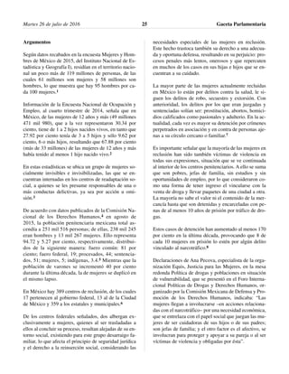 Argumentos
Según datos recabados en la encuesta Mujeres y Hom-
bres de México de 2015, del Instituto Nacional de Es-
tadística y Geografía I), residían en el territorio nacio-
nal un poco más de 119 millones de personas, de las
cuales 61 millones son mujeres y 58 millones son
hombres, lo que muestra que hay 95 hombres por ca-
da 100 mujeres.1
Información de la Encuesta Nacional de Ocupación y
Empleo, al cuarto trimestre de 2014, señala que en
México, de las mujeres de 12 años y más (49 millones
471 mil 980), que a la vez representaron 30.34 por
ciento, tiene de 1 a 2 hijos nacidos vivos, en tanto que
27.92 por ciento tenía de 3 a 5 hijos y sólo 9.62 por
ciento, 6 o más hijos, resultando que 67.88 por ciento
(más de 33 millones) de las mujeres de 12 años y más
había tenido al menos 1 hijo nacido vivo.2
En estas estadísticas se ubica un grupo de mujeres so-
cialmente invisibles e invisibilizadas, las que se en-
cuentran internadas en los centros de readaptación so-
cial, a quienes se les presume responsables de una o
más conductas delictivas, ya sea por acción u omi-
sión.3
De acuerdo con datos publicados de la Comisión Na-
cional de los Derechos Humanos,4 en agosto de
2015, la población penitenciaria mexicana total as-
cendía a 251 mil 516 personas; de ellas, 238 mil 245
eran hombres y 13 mil 267 mujeres. Ello representa
94.72 y 5.27 por ciento, respectivamente, distribui-
dos de la siguiente manera: fuero común: 81 por
ciento; fuero federal, 19; procesados, 44; sentencia-
dos, 51; mujeres, 5; indígenas, 3.4.5 Mientras que la
población de varones se incrementó 40 por ciento
durante la última década, la de mujeres se duplicó en
el mismo lapso.
En México hay 389 centros de reclusión, de los cuales
17 pertenecen al gobierno federal, 13 al de la Ciudad
de México y 359 a los estatales y municipales.6
De los centros federales señalados, dos albergan ex-
clusivamente a mujeres, quienes al ser trasladadas a
ellos al concluir su proceso, resultan alejadas de su en-
torno social, existiendo para este grupo desarraigo fa-
miliar, lo que afecta el principio de seguridad jurídica
y el derecho a la reinserción social, considerando las
necesidades especiales de las mujeres en reclusión.
Este hecho trastoca también su derecho a una adecua-
da y oportuna defensa, resultando en su perjuicio: pro-
cesos penales más lentos, onerosos y que repercuten
en muchos de los casos en sus hijas e hijos que se en-
cuentran a su cuidado.
La mayor parte de las mujeres actualmente recluidas
en México lo están por delitos contra la salud, le si-
guen los delitos de robo, secuestro y extorsión. Con
anterioridad, los delitos por los que eran juzgadas y
sentenciadas solían ser: prostitución, abortos, homici-
dios calificados como pasionales y adulterio. En la ac-
tualidad, cada vez es mayor su detención por crímenes
perpetrados en asociación y en contra de personas aje-
nas a su círculo cercano o familiar.7
Es importante señalar que la mayoría de las mujeres en
reclusión han sido también víctimas de violencia en
todas sus expresiones, situación que se ve continuada
al interior de los centros penitenciarios. A ello se suma
que son pobres, jefas de familia, sin estudios y sin
oportunidades de empleo, por lo que consideraron co-
mo una forma de tener ingreso el vincularse con la
venta de droga y llevar paquetes de una ciudad a otra.
La mayoría no sabe el valor ni el contenido de la mer-
cancía hasta que son detenidas y encarceladas con pe-
nas de al menos 10 años de prisión por tráfico de dro-
gas.
Estos casos de detención han aumentado al menos 170
por ciento en la última década, provocando que 8 de
cada 10 mujeres en prisión lo estén por algún delito
vinculado al narcotráfico.8
Declaraciones de Ana Pecova, especialista de la orga-
nización Equis, Justicia para las Mujeres, en la mesa
redonda Política de drogas y poblaciones en situación
de vulnerabilidad, que se presentó en el Foro Interna-
cional Políticas de Drogas y Derechos Humanos, or-
ganizado por la Comisión Mexicana de Defensa y Pro-
moción de los Derechos Humanos, indicaba: “Las
mujeres llegan a involucrarse –en acciones relaciona-
das con el narcotráfico– por una necesidad económica,
que se entrelaza con el papel social que juegan las mu-
jeres de ser cuidadoras de sus hijos o de sus padres;
son jefas de familia; y el otro factor es el afectivo, se
involucran para proteger y apoyar a su pareja o al ser
víctimas de violencia y obligadas por ésta”.
Martes 26 de julio de 2016 Gaceta Parlamentaria25
 