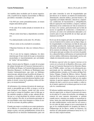 Así también datos recabados por la misma organiza-
ción, el perfil de las mujeres encarceladas en México
por delitos vinculados a las drogas son
• En 98.9 por ciento primodelincuentes, no tienen
ningún antecedente penal.
• 9 de cada 10 no estaba armada al momento de su
detención.
• 90 por ciento tiene hijos y dependientes económi-
cos.
• La edad promedio oscila entre 18 y 40 años.
• 60 por ciento no ha concluido la secundaria.
• Reportan historias de vida con violencia física o
sexual.
• En el caso de las mujeres indígenas, los datos
muestran que 43 por ciento de las que se encuentran
encarceladas es mayoritariamente, por actividades
de “mulas” del narcotráfico.
Equis, Justicia para las Mujeres, es parte de un grupo
de trabajo formado por el Consorcio Internacional so-
bre Política de Drogas, la Comisión Interamericana de
Derechos Humanos y la Oficina en Washington para
Asuntos Latinoamericanos, que entre sus hallazgos
menciona que, además de que la política de drogas cri-
minaliza a esta población vulnerable, se alerta que el
aumento de mujeres en prisión destroza familias y per-
petúa el círculo vicioso de la pobreza, tráfico de dro-
gas y en encarcelamiento.9
Al enfrentarse a los sistemas de justicia de manera ge-
neral, es perceptible que en ellos, se juzga y se da un
trato desigual a las mujeres, siendo este más severo
que al que se otorga los hombres, pues la falta que se
ha cometido siempre es doble, ya que, además del de-
lito per se, se han desafiado las normas sociales ads-
critas al género. Por ello, ni sus historias personales ni
sus necesidades como seres humanos se sitúan al cen-
tro de las acciones de política pública.
Cuando una mujer es recluida en un centro penitencia-
rio en México es consciente de que, además de com-
purgar su pena, será muy probablemente víctima de la
transgresión de sus derechos fundamentales, pues son
por todos conocidas la serie de irregularidades que
prevalecen en su interior, en materia de instalaciones,
alimentación, atención médica, personal técnico y de
seguridad; actividades laborales, educativas y deporti-
vas; condiciones de hacinamiento y sobrepoblación,
falta de separación entre hombres y mujeres; maltrato;
diferencias en las condiciones de vida en reclusión en-
tre éstas y los varones, particularmente por la falta de
acceso en igualdad de condiciones a instalaciones y
servicios, así como a los satisfactores adecuados y ne-
cesarios para el sano desarrollo de sus hijos que per-
manecen con ellas.10
En el caso de las mujeres privadas de la libertad que vi-
ven en el interior de los centros con sus hijos e hijas, ta-
les irregularidades se relacionan con falta de áreas para
actividades; prostitución; inadecuada separación y cla-
sificación; diversidad de criterios sobre la permanencia
de los menores de edad que viven con sus madres y fal-
ta de apoyo para que accedan a los servicios de guarde-
ría y educación básica; deficiencias en la prestación del
servicio médico; deficiencias relacionadas con las acti-
vidades de reinserción social, entre otras.11
El Informe especial sobre las mujeres internas en los
centros de reclusión de la República Mexicana, emiti-
do por la Comisión Nacional de los Derechos Huma-
nos (CNDH), señala: con base en la información pro-
porcionada por las autoridades responsables de los
establecimientos visitados, en 10 centros de Baja Cali-
fornia, Chiapas, Ciudad de México, Jalisco, Nayarit,
San Luis Potosí, Yucatán y Zacatecas, no se permite la
estancia de las y los menores de edad con sus madres
internas, lo que por supuesto vulnera el derecho de los
infantes de estar y convivir con sus madres, y sobre to-
do el interés superior de la infancia previsto en el artí-
culo 4o. constitucional.
El informe también menciona que, al realizarse las vi-
sitas de supervisión, se observó la presencia de meno-
res de edad en 51 centros de reclusión, sin embargo, la
estancia de estos menores únicamente se permite
cuando nacen y mientras sus madres se encuentran in-
ternas, hasta una edad determinada que, dependiendo
de cada establecimiento, oscila entre los seis meses y
los seis años de edad, aunque se tuvo conocimiento de
que en los establecimientos de Acapulco de Juárez y
Chilpancingo de los Bravo, ambos en Guerrero, los
menores de edad pueden permanecer hasta los 8 y 12
años de edad, respectivamente.
Gaceta Parlamentaria Martes 26 de julio de 201626
 