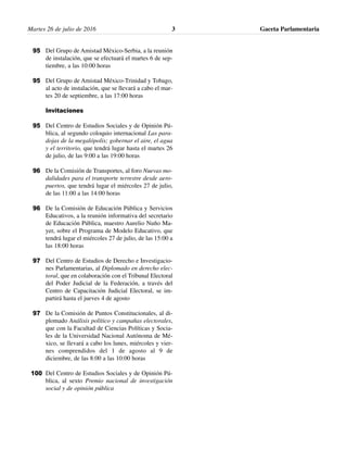 Martes 26 de julio de 2016 Gaceta Parlamentaria3
Del Grupo de Amistad México-Serbia, a la reunión
de instalación, que se efectuará el martes 6 de sep-
tiembre, a las 10:00 horas
Del Grupo de Amistad México-Trinidad y Tobago,
al acto de instalación, que se llevará a cabo el mar-
tes 20 de septiembre, a las 17:00 horas
Invitaciones
Del Centro de Estudios Sociales y de Opinión Pú-
blica, al segundo coloquio internacional Las para-
dojas de la megalópolis; gobernar el aire, el agua
y el territorio, que tendrá lugar hasta el martes 26
de julio, de las 9:00 a las 19:00 horas
De la Comisión de Transportes, al foro Nuevas mo-
dalidades para el transporte terrestre desde aero-
puertos, que tendrá lugar el miércoles 27 de julio,
de las 11:00 a las 14:00 horas
De la Comisión de Educación Pública y Servicios
Educativos, a la reunión informativa del secretario
de Educación Pública, maestro Aurelio Nuño Ma-
yer, sobre el Programa de Modelo Educativo, que
tendrá lugar el miércoles 27 de julio, de las 15:00 a
las 18:00 horas
Del Centro de Estudios de Derecho e Investigacio-
nes Parlamentarias, al Diplomado en derecho elec-
toral, que en colaboración con el Tribunal Electoral
del Poder Judicial de la Federación, a través del
Centro de Capacitación Judicial Electoral, se im-
partirá hasta el jueves 4 de agosto
De la Comisión de Puntos Constitucionales, al di-
plomado Análisis político y campañas electorales,
que con la Facultad de Ciencias Políticas y Socia-
les de la Universidad Nacional Autónoma de Mé-
xico, se llevará a cabo los lunes, miércoles y vier-
nes comprendidos del 1 de agosto al 9 de
diciembre, de las 8:00 a las 10:00 horas
Del Centro de Estudios Sociales y de Opinión Pú-
blica, al sexto Premio nacional de investigación
social y de opinión pública
95
95
95
96
96
97
97
100
 