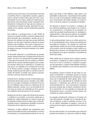 sesión de estas colecciones era un privilegio reservado
a la nobleza. Reyes y emperadores sumerios, egipcios,
asirios, romanos y chinos, hasta antes de Cristo, y pos-
teriormente los de la época medieval mantuvieron al-
gún tipo de colección animal, siendo su propósito fun-
damental la ostentación de algo que por entonces se
consideraba un símbolo de poder, ignorando las nece-
sidades de los animales, que frecuentemente padecían
de maltrato.
Esta tradición se prolongó hasta el siglo XVIII de
nuestra era cuando la nobleza comenzó a perder buena
parte del poder que concentraba y muchas de las co-
lecciones de animales privadas que poseían debieron
juntarse con otras para conformar muestras de mayor
tamaño y más completas, a las cuales comenzaron a te-
ner acceso los ciudadanos comunes a cambio del pago
de alguna cuota que servía para mantener a los anima-
les exhibidos.
El desarrollo industrial y la proliferación de grandes
centros urbanos dieron pie a la protección de áreas na-
turales, así como a la construcción de grandes parques
y áreas para la recreación. En este contexto, el floreci-
miento de las ciencias naturales propició, por su parte,
un creciente interés por la naturaleza y el mundo ani-
mal, que se vio reflejado en la construcción de muse-
os de historia natural y parques zoológicos por toda
Europa, tendencia que más tarde se extendió a otras la-
titudes del mundo, en donde estos espacios eran pro-
movidos como una atracción turística.
El diseño de los zoológicos ha ido evolucionando pau-
latinamente hasta lograr que los animales sean exhibi-
dos ya no en jaulas construidas con barrotes de acero,
sino en ambientes que recrean las condiciones de sus
hábitats naturales, muchas veces sin necesidad de uti-
lizar rejas, las cuales son sustituidas por fosas que po-
nen al público fuera del alcance de los animales.
Después de este breve repaso de la historia de acuarios
y zoológicos en el mundo, es necesario señalar que se
produjo un cambio importante en cuanto al trato que
los animales reciben en estos recintos, pues se han des-
arrollado normas y reglamentos orientados a promover
el bienestar de las especies en cautiverio.
Asimismo, se debe establecer que actualmente estos
espacios han dejado de tener como propósito exclusivo
la ostentación y el entretenimiento privado de sus orí-
genes (que luego se hizo público), para sumar a sus
prioridades la educación y concientización de la pobla-
ción, así como la investigación científica para aumen-
tar el conocimiento del mundo animal; y la conserva-
ción ex situ de las especies y ecosistemas en peligro.
No obstante lo anterior, los acuarios y zoológicos de
hoy enfrentan problemas relacionados con el cautive-
rio, la protección y el bienestar de los animales, los
cuales han generado manifestaciones de ciudadanos y
organizaciones civiles que han expuesto las múltiples
deficiencias existentes en los temas antes aludidos.
La discusión principal, como ya se señaló, gira en tor-
no al cuestionamiento de las razones que justifican la
necesidad de mantener a los animales en cautiverio,
especialmente cuando uno de los fines principales tan-
to de acuarios como de zoológicos sigue siendo la ex-
hibición de los mismos, lo cual representa una relación
de explotación en la que los animales se encuentran en
franca desventaja.
Cabe señalar que la mayoría de las especies cautivas
en acuarios y zoológicos no están en peligro de extin-
ción, por lo cual su existencia se sustenta en progra-
mas que persiguen y capturan desde hábitats salvajes a
los animales para someterlos a una vida de exposición
pública.
No podemos soslayar el hecho de que todos los ani-
males invertebrados y vertebrados poseen un sistema
nervioso central que proporciona información valiosa
acerca de la capacidad de sentir agrado, dolor o mie-
do, es decir, de la capacidad de los animales de sentir
emociones y sufrimiento más allá de las reacciones
eminentemente físicas. Esta aseveración es un primer
paso para entender que no puede considerarse diverti-
do ni entretenido ver a los animales en situaciones de
hacinamiento masivo y encierro forzado, porque esta
condición les genera sufrimiento.
La segunda consideración a destacar es el respeto a la
vida, directamente vinculado con el concepto de per-
sona no humana, ya que los animales son seres vivos,
no son objetos inanimados ni juguetes, razón por la
cual merecen el respeto y la protección de los seres hu-
manos.
En este orden de ideas, los movimientos que critican la
posesión de animales en cautiverio resaltan la obliga-
Martes 26 de julio de 2016 Gaceta Parlamentaria37
 
