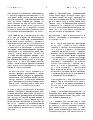 sonas protegidas a distintos lugares, asegurando en to-
do momento el resguardo de las mismas; custodia po-
licial, personal móvil y/o domiciliaria a las personas
protegidas; suministrar a la persona alojamiento tem-
poral o los medios económicos para transporte, ali-
mentos, comunicación, atención sanitaria, mudanza,
reinserción laboral, trámites personales y aquellos que
requiera para cumplir con sus obligaciones, sistemas
de seguridad, acondicionamiento de vivienda y demás
gastos indispensables, dentro o fuera del país, etcétera.
Resulta importante que los testigos tengan la confian-
za suficiente para coadyuvar con las autoridades en-
cargadas de hacer cumplir la ley y del enjuiciamiento,
en este sentido requieren tener la certeza de que esta-
rán debidamente protegidos ante prácticas intimidato-
rias y ante los daños que pudiesen tratar de infligirles
los grupos delictivos con la finalidad de disuadirles de
que cooperen o bien castigarles por hacerlo. A partir de
la Convención de las Naciones Unidas contra la De-
lincuencia Organizada Transnacional y sus Protocolos
los Estados partes se comprometen a adoptar las me-
didas apropiadas para impedir la intimidación, coer-
ción, corrupción o lesiones corporales de los testigos,
por ello en esta Ley Federal contra la Delincuencia Or-
ganizada cabe perfectamente el puntualizar que estos
testigos podrán contar con una protección amplia en
términos de la legislación aplicable.
La protección, auxilio, cuidado, tratándose de de-
lincuencia organizada, puede otorgarse en conjunto
a servidores públicos encargados de la procuración,
administración y ejecución de la justicia, así como
a testigos o víctimas, y en sí a cualquier persona que
pueda ser objeto de represalias, dada su participa-
ción en un procedimiento penal relacionado con la
investigación de la delincuencia organizada.7
En cuanto al tema del arraigo regulado en el capítulo
cuarto del Título Segundo, el suscrito comparte la pre-
ocupación de diversas organizaciones defensoras de
derechos humanos, quienes argumentan que dicha me-
dida constituye una forma de detención arbitraria y
que viola los derechos de libertad personal, legalidad,
presunción de inocencia, así como las garantías del de-
bido proceso y el derecho a un recurso efectivo y que
además, amplía las posibilidades de una persona de ser
sometida a tortura u otros tratos crueles, inhumanos o
degradantes.
Si bien es cierto que en nuestra Carta Magna se en-
cuentra prevista la figura del arraigo, ello no implica
que ésta sea constitucional, la figura del arraigo es vio-
latoria de derechos fundamentales previstos en el pro-
pio texto constitucional y en diversos tratados interna-
cionales, como ya se expresó diversos organismos
internacionales han hecho manifiesta su preocupación
por que el arraigo continua presente en nuestra legis-
lación, ante lo que se han emitido recomendaciones
para que se elimine de nuestro sistema jurídico
El Comité contra la Tortura de la ONU señaló en su in-
forme de Conclusiones y Recomendaciones a México
el 7 de febrero de 2007:
15. Al Comité le preocupa la figura del arraigo pe-
nal que, según la información recibida, se habría
convertido en una forma de detención preventiva
con el uso de casas de seguridad (casas de arraigo)
custodiadas por policías judiciales y agentes del
Ministerio Publico, donde se pueden detener indi-
ciados durante 30 días –hasta 90 días en algunos Es-
tados– mientras se lleva a cabo la investigación pa-
ra recabar evidencia, incluyendo interrogatorios.
Aun cuando el Comité toma nota con satisfacción
de la decisión adoptada por la Suprema Corte de
Justicia de la Nación en septiembre de 2005 en la
que se declara inconstitucional la .figura del arraigo
penal, le preocupa sin embargo que la decisión ju-
dicial se refiere únicamente al Código Penal del Es-
tado de Chihuahua y carecería de eficacia vinculan-
te para los tribunales de otros Estados.
El Estado parte debe, a la luz de la decisión de la
Suprema Corte de Justicia de la Nación, garantizar
que la figura del arraigo desaparezca tanto en la le-
gislación como en la práctica, a nivel federal así co-
mo a nivel estatal.8
Asimismo, el Subcomité para la Prevención de la Tor-
tura y otros Tratos Crueles, Inhumanos o Degradantes
observó y recomendó lo siguiente en el párrafo 238 del
informe sobre su visita a México:
238. El Subcomité para la Prevención de la Tortura
considera que la figura jurídica del arraigo puede lle-
gar a propiciar la práctica de la tortura al generar es-
pacios de poca vigilancia y vulnerabilidad de los arrai-
gados, quienes no tienen ninguna condición jurídica
claramente definida para poder ejercer su derecho de
Gaceta Parlamentaria Martes 26 de julio de 201646
 